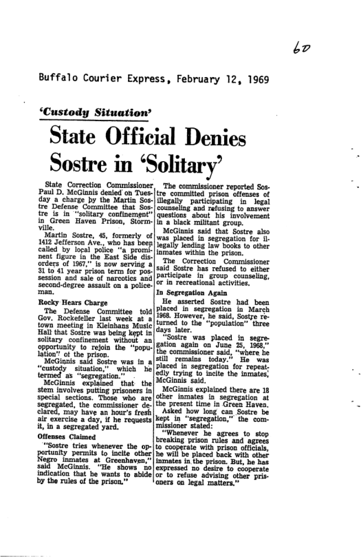 Buffalo Courier Express, February 12, 1969  ‘Custody Situation’  State Official Denies Sostre in ‘Solitary’  State Correction Commissioner  reported  a5, Moo ol n o v ol o i 3 charge by ihe Marti Sos. particpaing. iz  {re Defens Commiton nak So. | cousslng and ssang - ame  e is_in “sollary continement”| quesons” about his Jvolverment  in Green Haven Priso, Sor |  back miant grup.  Martin Sostre, 45, formerly of was placed a seprogation 112 Jefferson Ave, ’who Fas bec i oiner  1 St has sy it partic sroup counseling, or in recreational activies,  placed 1o lv(re’::‘nn;“ll:rmnpeu- trying 1o incite the lomates, icGinals said.  o 